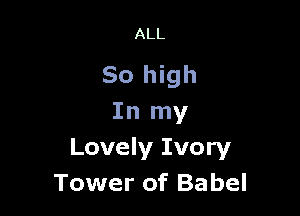 ALL

So high

In my
Lovely Ivory
Tower of Babel