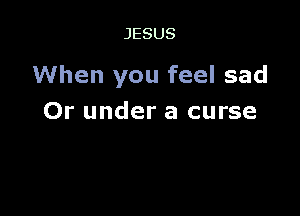 JESUS

When you feel sad

Or under a curse