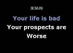 JESUS

Your life is bad

Your prospects are
Worse