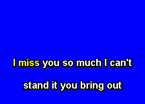 I miss you so much I can't

stand it you bring out