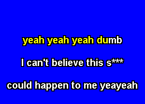 yeah yeah yeah dumb

I can't believe this Sm

could happen to me yeayeah