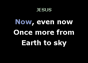 JESUS

Now, even now

Once more from
Earth to sky