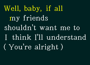 Well, baby, if all
my friends
shouldn,t want me to

I think 111 understand
( YouTe alright)