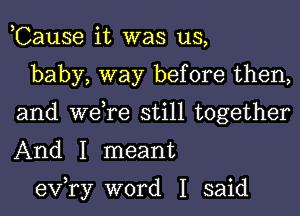 ,Cause it was us,

baby, way before then,
and we,re still together
And I meant

exfry word I said