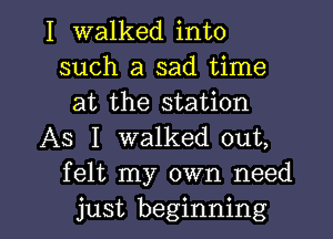 I walked into
such a sad time
at the station

AS I walked out,
felt my own need

just beginning I