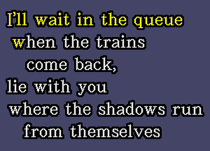 1,11 wait in the queue
When the trains
come back,
lie With you
Where the shadows run
from themselves