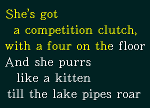She,s got

a competition clutch,
With a four on the floor
And she purrs

like a kitten
till the lake pipes roar