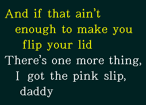 And if that ain,t
enough to make you
flip your lid
Therds one more thing,

I got the pink slip,
daddy