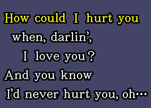 HOW could I hurt you
when, darlin ,
I love you?
And you know

Yd never hurt you, ohm
