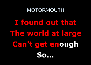 MOTORMOUTH

I found out that

The world at large
Can't get enough
So...