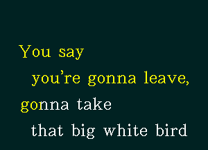 You say

youTe gonna leave,

gonna take
that big White bird