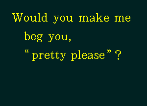 Would you make me

beg you,

pretty please n ?