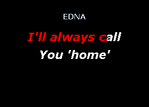 EDNA

I 'I! always camr

You 'home'