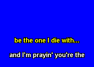 be the one I die with...

and Pm prayin' you're the