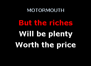MOTORMOUTH

But the riches

Will be plenty
Worth the price