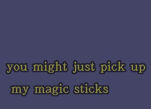 you might just pick up

my magic sticks