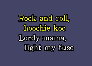 Rock and roll,
hoochie koo

Lordy mama,
light my fuse