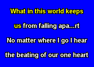 What in this world keeps
us from falling apa...rt
No matter where I go I hear

the beating of our one heart