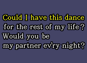 Could I have this dance

for the rest of my life ?
Would you be
my partner exfry night?