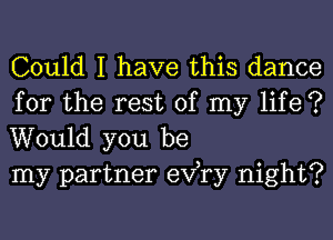 Could I have this dance

for the rest of my life ?
Would you be
my partner exfry night?