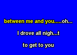 between me and you ..... oh...

I drove all nigh...t

to get to you