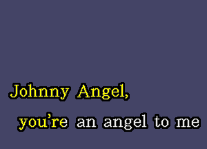 Johnny Angel,

youTe an angel to me
