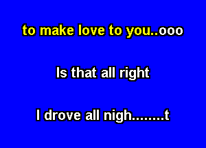 to make love to you..ooo

Is that all right

I drove all nigh ........ t