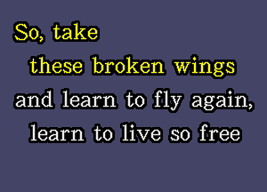 So, take
these broken Wings
and learn to fly again,

learn to live so free
