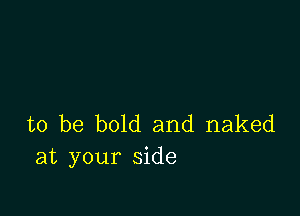 to be bold and naked
at your side