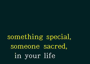 something special,
someone sacred,
in your life