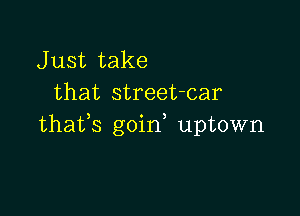J ust take
that street-car

thafs goin uptown