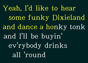 Yeah, Fd like to hear
some funky Dixieland
and dance a honky tonk
and Ill be buyin,
exfrybody drinks
all ,round