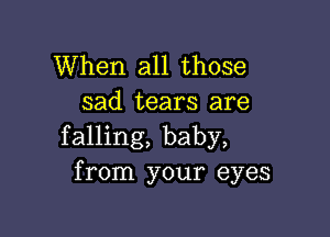 When all those
sad tears are

falling, baby,
from your eyes