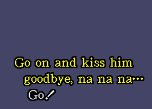 G0 on and kiss him
goodbye, na na na---

G0!