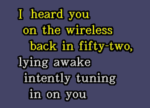 I heard you
on the Wireless
back in fifty-two,

lying awake
intently tuning
in on you