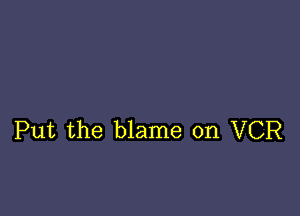 Put the blame on VCR