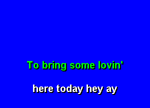 To bring some lovin'

here today hey ay