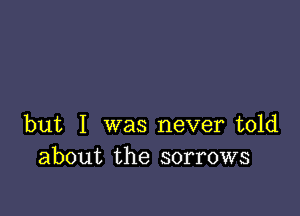 but I was never told
about the sorrows