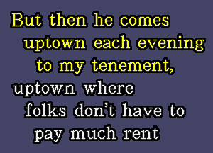 But then he comes
uptown each evening
to my tenement,
uptown Where
folks don,t have to
pay much rent