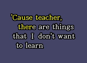 ,Cause teacher,
there are things

that I dodt want
to learn
