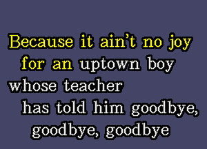 Because it ain,t no joy
for an uptown boy

whose teacher
has told him goodbye,
goodbye, goodbye