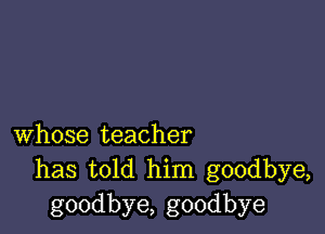 whose teacher
has told him goodbye,
goodbye, goodbye