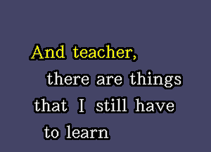 And teacher,

there are things
that I still have
to learn