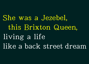 She was a Jezebel,

this Brixton Queen,
living a life
like a back street dream