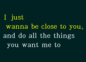 I just
wanna be close to you,

and do all the things
you want me to