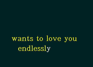 wants to love you
endlessly