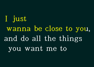 I just
wanna be close to you,

and do all the things
you want me to