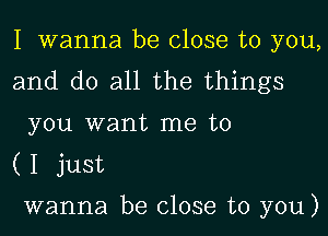 I wanna be close to you,

and do all the things
you want me to

(I just

wanna be close to you)