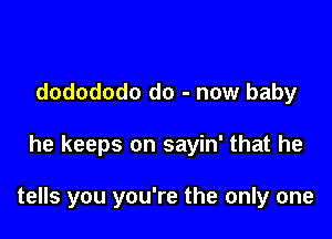 dodododo do - now baby

he keeps on sayin' that he

tells you you're the only one