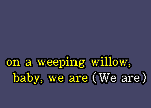on a weeping willow,
baby, we are (We are)